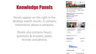 Panels appear on the right in the
desktop search results. It contains
information about a company.
Panels also contains hours,
questions & answers, posts,
reviews and photos.
Knowledge Panels
 