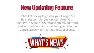 New Updating Feature
Instead of having to go into your Google My
Business console, you can search for your
business in Maps or Search and directly edit your
profile from there. You must be logged into the
Google account for that business, of course.
 