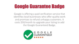 Google Guarantee Badge
Google is offering a paid verification service that
identifies local businesses who offer quality work
and promises to refund unhappy customers. It
costs $50/month to upgrade your listing to add
the Google Guaranteed Badge.
 