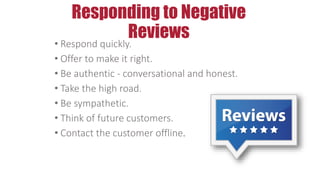 Responding to Negative
Reviews
• Respond quickly.
• Offer to make it right.
• Be authentic - conversational and honest.
• Take the high road.
• Be sympathetic.
• Think of future customers.
• Contact the customer offline.
 