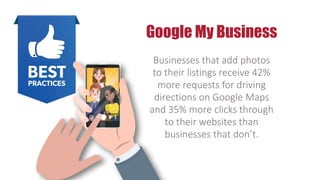 Google My Business
Businesses that add photos
to their listings receive 42%
more requests for driving
directions on Google Maps
and 35% more clicks through
to their websites than
businesses that don’t.
 