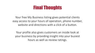 Final Thoughts
Your free My Business listing gives potential clients
easy access to your hours of operation, phone number,
website and directions with a click of a button.
Your profile also gives customers an inside look at
your business by providing insight into your busiest
hours as well as review ratings.
 