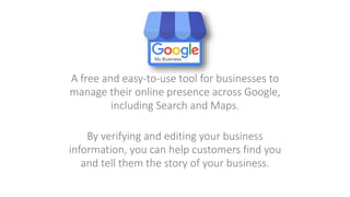 A free and easy-to-use tool for businesses to
manage their online presence across Google,
including Search and Maps.
By verifying and editing your business
information, you can help customers find you
and tell them the story of your business.
 