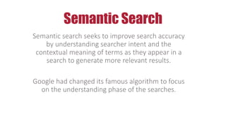 Semantic Search
Semantic search seeks to improve search accuracy
by understanding searcher intent and the
contextual meaning of terms as they appear in a
search to generate more relevant results.
Google had changed its famous algorithm to focus
on the understanding phase of the searches.
 