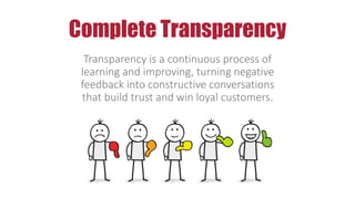 Complete Transparency
Transparency is a continuous process of
learning and improving, turning negative
feedback into constructive conversations
that build trust and win loyal customers.
 
