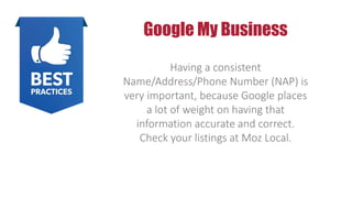 Google My Business
Having a consistent
Name/Address/Phone Number (NAP) is
very important, because Google places
a lot of weight on having that
information accurate and correct.
Check your listings at Moz Local.
 