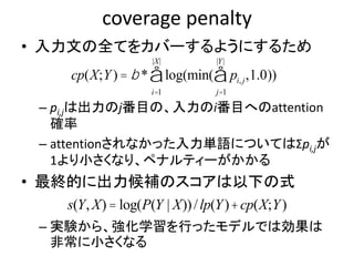 coverage penalty
• 入力文の全てをカバーするようにするため
– pi,jは出力のj番目の、入力のi番目へのattention
確率
– attentionされなかった入力単語についてはΣpi,jが
1より小さくなり、ペナルティーがかかる
• 最終的に出力候補のスコアは以下の式
– 実験から、強化学習を行ったモデルでは効果は
非常に小さくなる
cp(X;Y) = b * log(min( pi, j,1.0))
j=1
|Y|
å
i=1
|X|
å
s(Y, X)= log(P(Y | X))/lp(Y)+cp(X;Y)
 