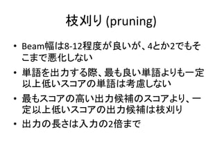 枝刈り (pruning)
• Beam幅は8-12程度が良いが、4とか2でもそ
こまで悪化しない
• 単語を出力する際、最も良い単語よりも一定
以上低いスコアの単語は考慮しない
• 最もスコアの高い出力候補のスコアより、一
定以上低いスコアの出力候補は枝刈り
• 出力の長さは入力の2倍まで
 