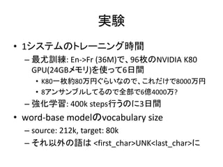 実験
• 1システムのトレーニング時間
– 最尤訓練: En->Fr (36M)で、96枚のNVIDIA K80
GPU(24GBメモリ)を使って6日間
• K80一枚約80万円ぐらいなので、これだけで8000万円
• 8アンサンブルしてるので全部で6億4000万?
– 強化学習: 400k steps行うのに3日間
• word-base modelのvocabulary size
– source: 212k, target: 80k
– それ以外の語は <first_char>UNK<last_char>に
 