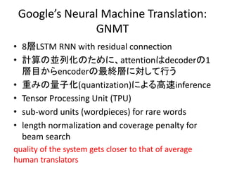 Google’s Neural Machine Translation:
GNMT
• ベースはattentionモデル
• 8層LSTM RNN with residual connection
• 計算の並列化のために、attentionは...