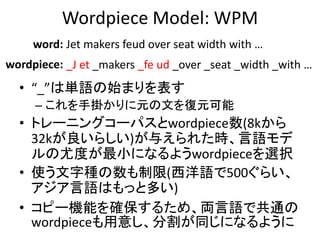 Wordpiece Model: WPM
• “_”は単語の始まりを表す
– これを手掛かりに元の文を復元可能
• トレーニングコーパスとwordpiece数(8kから
32kが良いらしい)が与えられた時、言語モデ
ルの尤度が最小になるようwo...