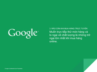 | Google Confidential and Proprietary 
3. RÀO CẢN KHI MUA HÀNG TRỰC TUYẾN 
Muốn trực tiếp thử món hàng và 
lo ngại về chất lượng là những trở 
ngại lớn nhất khi mua hàng 
online. 
 