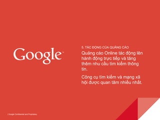 | Google Confidential and Proprietary 
5. TÁC ĐỘNG CỦA QUẢNG CÁO 
Quảng cáo Online tác động lên 
hành động trực tiếp và tăng 
thêm nhu cầu tìm kiếm thông 
tin. 
Công cụ tìm kiếm và mạng xã 
hội được quan tâm nhiều nhất. 
 