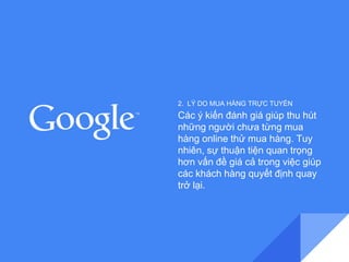 2. LÝ DO MUA HÀNG TRỰC TUYẾN 
Các ý kiến đánh giá giúp thu hút 
những người chưa từng mua 
hàng online thử mua hàng. Tuy 
nhiên, sự thuận tiện quan trọng 
hơn vấn đề giá cả trong việc giúp 
các khách hàng quyết định quay 
trở lại. 
 