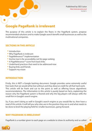 Published by SEO Juice
                                                                              http://www.seo-juice.co.uk
                                                                                              15/10/11




Google PageRank is irrelevant
The purpose of this article is to explain the floors in the PageRank system, propose
recommended solutions and to make Google search benefit small businesses as well as the
multinational companies.


SECTIONS IN THIS ARTICLE

  •	Introduction
  •	Why PageRank is irrelevant
  •	PageRelevance™ implementation
  •	Anchor text is for accessibility not for page ranking
  •	A PageRelevance™ score from back links
  •	Underhand practices that need to be addressed now
  •	Buying links and friends
  •	Support my vision

INTRODUCTION

Firstly, this is NOT a Google bashing document. Google provides some extremely useful
free tools that we would all be lost without and they deserve credit for all that hard work.
This article will be frank and cut to the point as well as offering future algorithmic
recommendations. The information in this article is purely based on facts, explaining the
reason why the PageRank system is floored and why the big players will always stifle the
small fish in Google’s search engine.

So, if you aren’t doing as well in Google’s search engine as you would like to, then have a
read of this article. It will tell you why sites are in the position they are in and what needs to
be done to level the playing field for smaller businesses, going forward.


WHY PAGERANK IS IRRELEVANT

PageRank is a number given to each page on a website to show its authority and so called
 