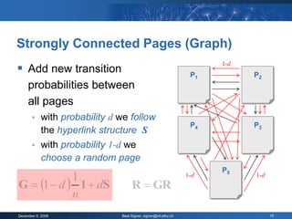 Strongly Connected Pages (Graph)
                                                                       1-d
 Add new transition                                              P1         P2
     probabilities between
     all pages
           with probability d we follow
                                                                  P4         P3
            the hyperlink structure S
           with probability 1-d we
            choose a random page
                                                                       P5
                                                                 1-d         1-d
G  1  d  1  dS
            1
                                    R  GR
            n
December 9, 2008               Beat Signer, signer@inf.ethz.ch                     10
 
