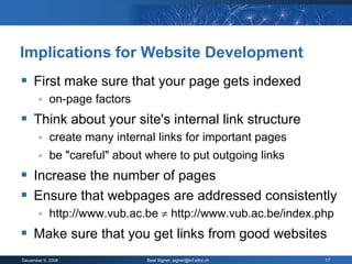 Implications for Website Development
 First make sure that your page gets indexed
           on-page factors
 Think about your site's internal link structure
           create many internal links for important pages
           be "careful" about where to put outgoing links
 Increase the number of pages
 Ensure that webpages are addressed consistently
           http://www.vub.ac.be  http://www.vub.ac.be/index.php
 Make sure that you get links from good websites
December 9, 2008               Beat Signer, signer@inf.ethz.ch   17
 