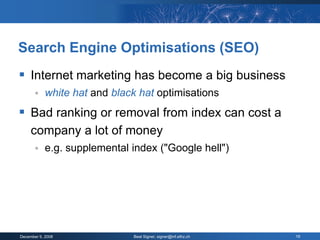 Search Engine Optimisations (SEO)
 Internet marketing has become a big business
           white hat and black hat optimisations
 Bad ranking or removal from index can cost a
     company a lot of money
           e.g. supplemental index ("Google hell")




December 9, 2008              Beat Signer, signer@inf.ethz.ch   19
 