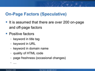 On-Page Factors (Speculative)
 It is assumed that there are over 200 on-page
     and off-page factors
 Positive factors
           keyword in title tag
           keyword in URL
        keyword in domain name
        quality of HTML code
        page freshness (occasional changes)
        …

December 9, 2008                   Beat Signer, signer@inf.ethz.ch
 