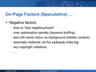 On-Page Factors (Speculative) …
 Negative factors
           links to "bad neighbourhood"
           over optimisation penalty (keyword stuffing)
           text with same colour as background (hidden content)
           automatic redirects via the refresh meta tag
           any copyright violations
           …




December 9, 2008              Beat Signer, signer@inf.ethz.ch
 