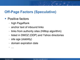 Off-Page Factors (Speculative)
 Positive factors
           high PageRank
           anchor text of inbound links
           links from authority sites (Hilltop algorithm)
           listed in DMOZ (ODP) and Yahoo directories
           site age (stability)
           domain expiration date
           …



December 9, 2008               Beat Signer, signer@inf.ethz.ch
 