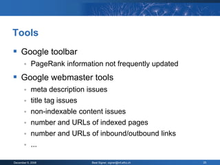 Tools
 Google toolbar
           PageRank information not frequently updated
 Google webmaster tools
           meta description issues
           title tag issues
        non-indexable content issues
        number and URLs of indexed pages
        number and URLs of inbound/outbound links
        ...

December 9, 2008              Beat Signer, signer@inf.ethz.ch   25
 