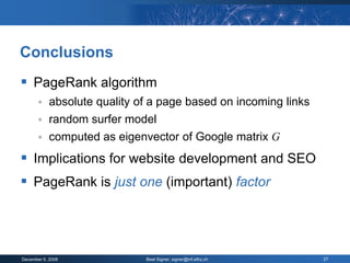 Conclusions
 PageRank algorithm
           absolute quality of a page based on incoming links
           random surfer model
           computed as eigenvector of Google matrix G
 Implications for website development and SEO
 PageRank is just one (important) factor



December 9, 2008              Beat Signer, signer@inf.ethz.ch    27
 
