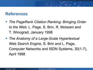 References
 The PageRank Citation Ranking: Bringing Order
     to the Web, L. Page, S. Brin, R. Motwani and
     T. Winograd, January 1998
 The Anatomy of a Large-Scale Hypertextual
     Web Search Engine, S. Brin and L. Page,
     Computer Networks and ISDN Systems, 30(1-7),
     April 1998


December 9, 2008       Beat Signer, signer@inf.ethz.ch
 