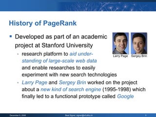 History of PageRank
 Developed as part of an academic
     project at Stanford University
           research platform to aid under-            Larry Page Sergey Brin
            standing of large-scale web data
            and enable researches to easily
            experiment with new search technologies
           Larry Page and Sergey Brin worked on the project
            about a new kind of search engine (1995-1998) which
            finally led to a functional prototype called Google


December 9, 2008                  Beat Signer, signer@inf.ethz.ch           3
 