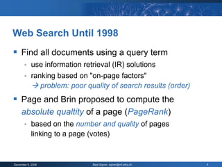 Web Search Until 1998
 Find all documents using a query term
           use information retrieval (IR) solutions
           ranking based on "on-page factors"
             problem: poor quality of search results (order)
 Page and Brin proposed to compute the
     absolute qualtity of a page (PageRank)
           based on the number and quality of pages
            linking to a page (votes)


December 9, 2008               Beat Signer, signer@inf.ethz.ch   4
 
