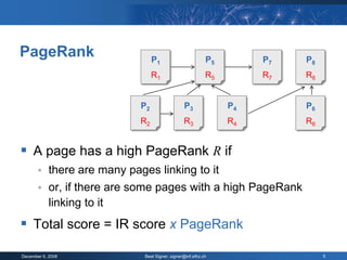 PageRank                          P1                        P5        P7   P8
                                  R1                        R5        R7   R8


                             P2                  P3              P4        P6
                             R2                  R3              R4        R6


 A page has a high PageRank R if
           there are many pages linking to it
           or, if there are some pages with a high PageRank
            linking to it
 Total score = IR score x PageRank
December 9, 2008              Beat Signer, signer@inf.ethz.ch                   5
 