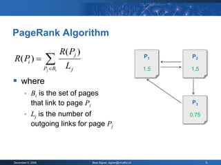 PageRank Algorithm
                            R( Pj )
R( Pi )           
                   Pj Bi     Lj
                                                                        P1    P2

                                                                        1.5
                                                                         1    1.5
                                                                               1

 where
           Bi is the set of pages
            that link to page Pi                                              P3

           Lj is the number of                                               0.75
                                                                               1
            outgoing links for page Pj




December 9, 2008                      Beat Signer, signer@inf.ethz.ch                6
 
