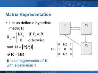 Matrix Representation
 Let us define a hyperlink                            P1   P2
     matrix H
       1 L j if Pj  Bi
H ij  
        0    otherwise
                                           0 1 2 1 
and R  RPi 
                                                            P3
                                       H  1 0 0
                                                   
 R  HR                                   0 1 2 0 
                                                   
R is an eigenvector of H
with eigenvalue 1
December 9, 2008     Beat Signer, signer@inf.ethz.ch             7
 