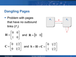 Dangling Pages
 Problem with pages                                    P1       P2
                                                             C
     that have no outbound
     links (P2)

  0 0                                                          C

H     and R  0 0
  1 0
  0 1 2                  0 1 2
C       and S  H  C       
   0 1 2                 1 1 2
December 9, 2008      Beat Signer, signer@inf.ethz.ch                 9
 