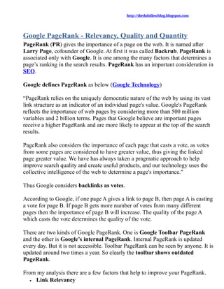 http://thedofollowblog.blogspot.com




Google PageRank - Relevancy, Quality and Quantity
PageRank (PR) gives the importance of a page on the web. It is named after
Larry Page, cofounder of Google. At first it was called Backrub. PageRank is
associated only with Google. It is one among the many factors that determines a
page’s ranking in the search results. PageRank has an important consideration in
SEO.

Google defines PageRank as below (Google Technology)

“PageRank relies on the uniquely democratic nature of the web by using its vast
link structure as an indicator of an individual page's value. Google's PageRank
reflects the importance of web pages by considering more than 500 million
variables and 2 billion terms. Pages that Google believe are important pages
receive a higher PageRank and are more likely to appear at the top of the search
results.

PageRank also considers the importance of each page that casts a vote, as votes
from some pages are considered to have greater value, thus giving the linked
page greater value. We have has always taken a pragmatic approach to help
improve search quality and create useful products, and our technology uses the
collective intelligence of the web to determine a page's importance."

Thus Google considers backlinks as votes.

According to Google, if one page A gives a link to page B, then page A is casting
a vote for page B. If page B gets more number of votes from many different
pages then the importance of page B will increase. The quality of the page A
which casts the vote determines the quality of the vote.

There are two kinds of Google PageRank. One is Google Toolbar PageRank
and the other is Google’s internal PageRank. Internal PageRank is updated
every day. But it is not accessible. Toolbar PageRank can be seen by anyone. It is
updated around two times a year. So clearly the toolbar shows outdated
PageRank.

From my analysis there are a few factors that help to improve your PageRank.
  • Link Relevancy
 