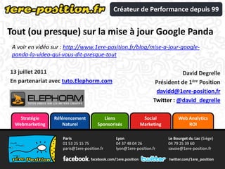 Créateur de Performance depuis 99


Tout (ou presque) sur la mise à jour Google Panda
 A voir en vidéo sur : http://www.1ere-position.fr/blog/mise-a-jour-google-
 panda-la-video-qui-vous-dit-presque-tout

13 juillet 2011                                                                  David Degrelle
En partenariat avec tuto.Elephorm.com                                  Président de 1ère Position
                                                                       davidd@1ere-position.fr
                                                                      Twitter : @david_degrelle

    Stratégie    Référencement            Liens                   Social          Web Analytics
  Webmarketing       Naturel           Sponsorisés               Marketing            ROI

                     Paris                       Lyon                        Le Bourget du Lac (Siège)
                     01 53 25 15 75              04 37 48 04 26              04 79 25 39 60
                     paris@1ere-position.fr      lyon@1ere-position.fr       savoie@1ere-position.fr

                                    facebook.com/1ere.position               twitter.com/1ere_position
 