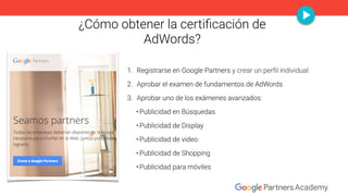 ¿Cómo obtener la certiﬁcación de
AdWords? 
1. Registrarse en Google Partners y crear un perﬁl individual
2. Aprobar el exa...