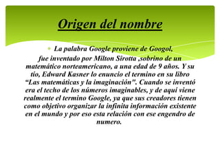 La palabra Google proviene de Googol,
fue inventado por Milton Sirotta ,sobrino de un
matemático norteamericano, a una edad de 9 años. Y su
tío, Edward Kasner lo enuncio el termino en su libro
“Las matemáticas y la imaginación". Cuando se inventó
era el techo de los números imaginables, y de aquí viene
realmente el termino Google, ya que sus creadores tienen
como objetivo organizar la infinita información existente
en el mundo y por eso esta relación con ese engendro de
numero.
Origen del nombre
 