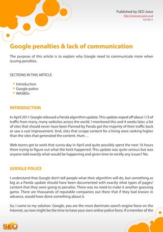 Published by SEO Juice
                                                                         http://www.seo-juice.co.uk
                                                                                         15/10/11




Google penalties & lack of communication
The purpose of this article is to explain why Google need to communicate more when
issuing penalties.


SECTIONS IN THIS ARTICLE

 •	Introduction
 •	Google police
 •	WASBOs

INTRODUCTION

In April 2011 Google released a Panda algorithm update. This update wiped off about 1/3 of
traffic from many, many websites across the world. I monitored this and 4 weeks later, a lot
of sites that should never have been Panned by Panda got the majority of their traffic back
or saw a vast improvement. And, sites that scrape content for a living were ranking higher
than the sites that generated the content. Hum…

Web teams got to work that sunny day in April and quite possibly spent the next 16 hours
there trying to figure out what the heck happened. This update was quite serious but was
anyone told exactly what would be happening and given time to rectify any issues? No.


GOOGLE POLICE

I understand that Google don’t tell people what their algorithm will do, but something as
big as a Panda update should have been documented with exactly what types of pages/
content that they were going to penalise. There was no need to make it another guessing
game. There are thousands of reputable companies out there that if they had known in
advance, would have done something about it.

So, I come to my solution. Google, you are the most dominate search engine force on the
Internet, so now might be the time to have your own online police force. If a member of the
 