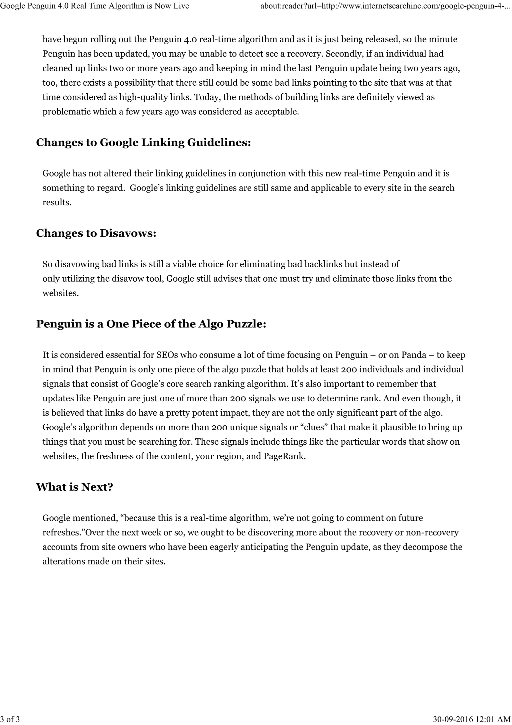 have begun rolling out the Penguin 4.0 real-time algorithm and as it is just being released, so the minute
Penguin has been updated, you may be unable to detect see a recovery. Secondly, if an individual had
cleaned up links two or more years ago and keeping in mind the last Penguin update being two years ago,
too, there exists a possibility that there still could be some bad links pointing to the site that was at that
time considered as high-quality links. Today, the methods of building links are definitely viewed as
problematic which a few years ago was considered as acceptable.
Changes to Google Linking Guidelines:
Google has not altered their linking guidelines in conjunction with this new real-time Penguin and it is
something to regard. Google’s linking guidelines are still same and applicable to every site in the search
results.
Changes to Disavows:
So disavowing bad links is still a viable choice for eliminating bad backlinks but instead of
only utilizing the disavow tool, Google still advises that one must try and eliminate those links from the
websites.
Penguin is a One Piece of the Algo Puzzle:
It is considered essential for SEOs who consume a lot of time focusing on Penguin – or on Panda – to keep
in mind that Penguin is only one piece of the algo puzzle that holds at least 200 individuals and individual
signals that consist of Google’s core search ranking algorithm. It’s also important to remember that
updates like Penguin are just one of more than 200 signals we use to determine rank. And even though, it
is believed that links do have a pretty potent impact, they are not the only significant part of the algo.
Google’s algorithm depends on more than 200 unique signals or “clues” that make it plausible to bring up
things that you must be searching for. These signals include things like the particular words that show on
websites, the freshness of the content, your region, and PageRank.
What is Next?
Google mentioned, “because this is a real-time algorithm, we’re not going to comment on future
refreshes.”Over the next week or so, we ought to be discovering more about the recovery or non-recovery
accounts from site owners who have been eagerly anticipating the Penguin update, as they decompose the
alterations made on their sites.
Google Penguin 4.0 Real Time Algorithm is Now Live about:reader?url=http://www.internetsearchinc.com/google-penguin-4-...
3 of 3 30-09-2016 12:01 AM
 