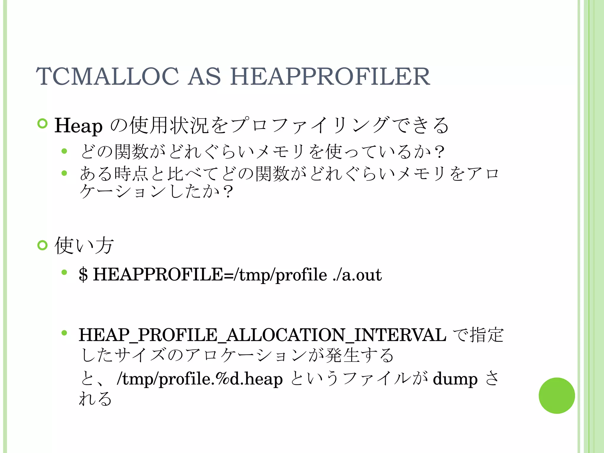 TCMALLOC AS HEAPPROFILER Heap の使用状況をプロファイリングできる どの関数がどれぐらいメモリを使っているか？ ある時点と比べてどの関数がどれぐらいメモリをアロケーションしたか？ 使い方 $ HEAPPROFILE=/tmp/profile ./a.out HEAP_PROFILE_ALLOCATION_INTERVAL で指定したサイズのアロケーションが発生すると、 /tmp/profile.%d.heap というファイルが dump される 