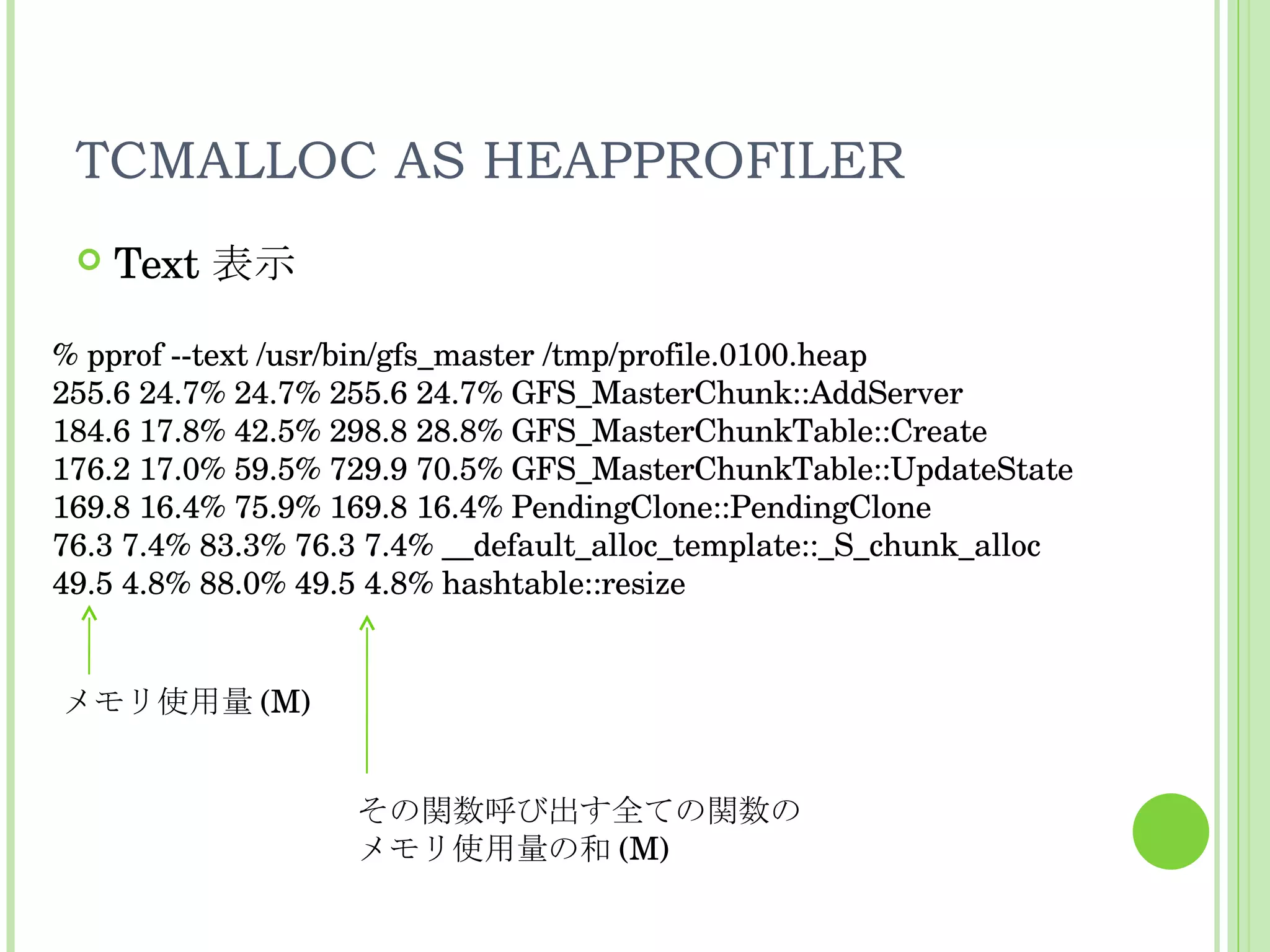 TCMALLOC AS HEAPPROFILER Text 表示 % pprof --text /usr/bin/gfs_master /tmp/profile.0100.heap 255.6 24.7% 24.7% 255.6 24.7% GFS_MasterChunk::AddServer 184.6 17.8% 42.5% 298.8 28.8% GFS_MasterChunkTable::Create 176.2 17.0% 59.5% 729.9 70.5% GFS_MasterChunkTable::UpdateState  169.8 16.4% 75.9% 169.8 16.4% PendingClone::PendingClone  76.3 7.4% 83.3% 76.3 7.4% __default_alloc_template::_S_chunk_alloc 49.5 4.8% 88.0% 49.5 4.8% hashtable::resize メモリ使用量 (M) その関数呼び出す全ての関数の メモリ使用量の和 (M) 