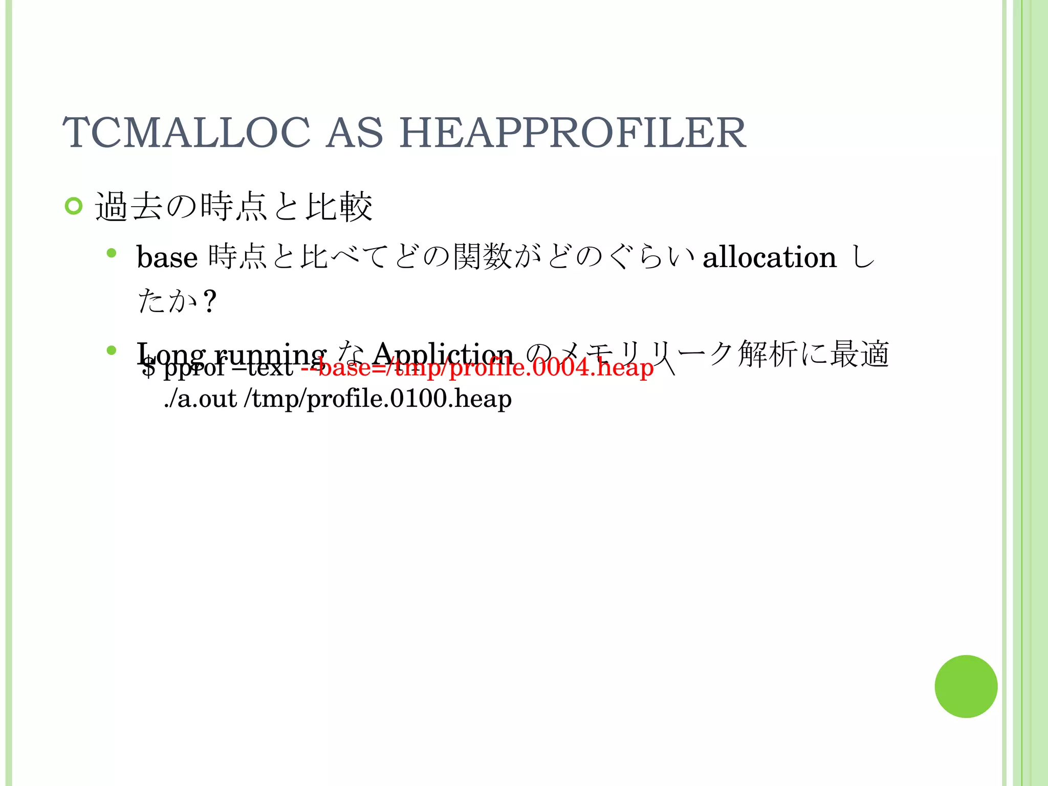 TCMALLOC AS HEAPPROFILER 過去の時点と比較 base 時点と比べてどの関数がどのぐらい allocation したか ? Long running な Appliction のメモリリーク解析に最適 $ pprof –text  --base=/tmp/profile.0004.heap  \ ./a.out /tmp/profile.0100.heap 
