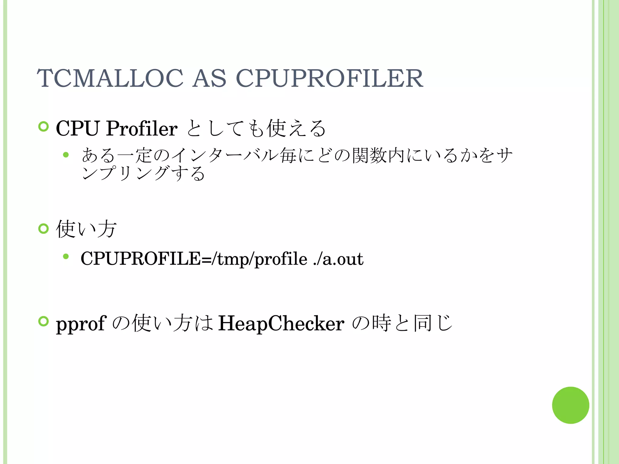 TCMALLOC AS CPUPROFILER CPU Profiler としても使える ある一定のインターバル毎にどの関数内にいるかをサンプリングする 使い方 CPUPROFILE=/tmp/profile ./a.out pprof の使い方は HeapChecker の時と同じ 