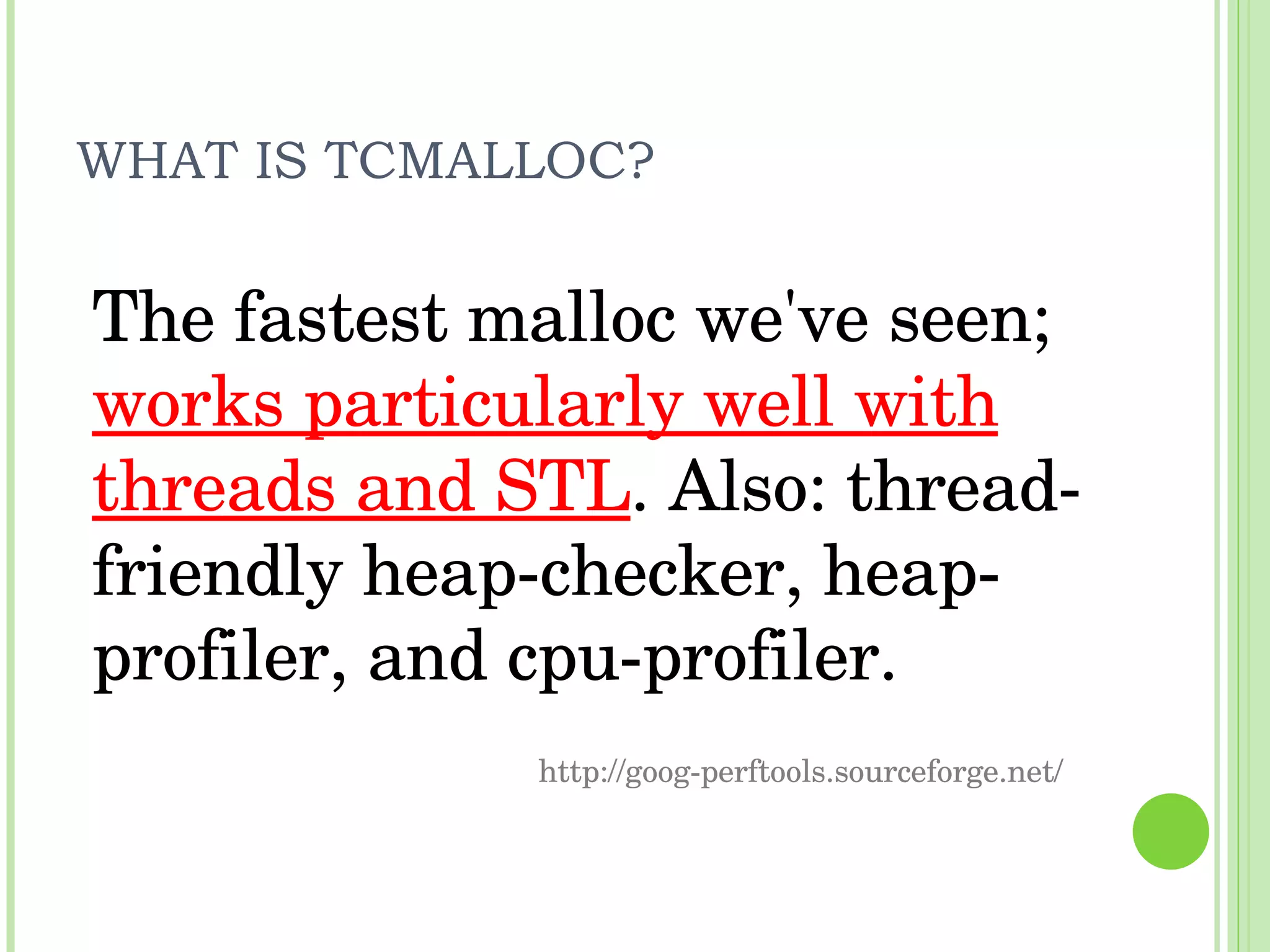 WHAT IS TCMALLOC? The fastest malloc we've seen;  works particularly well with threads and STL . Also: thread-friendly heap-checker, heap-profiler, and cpu-profiler. http://goog-perftools.sourceforge.net/ 