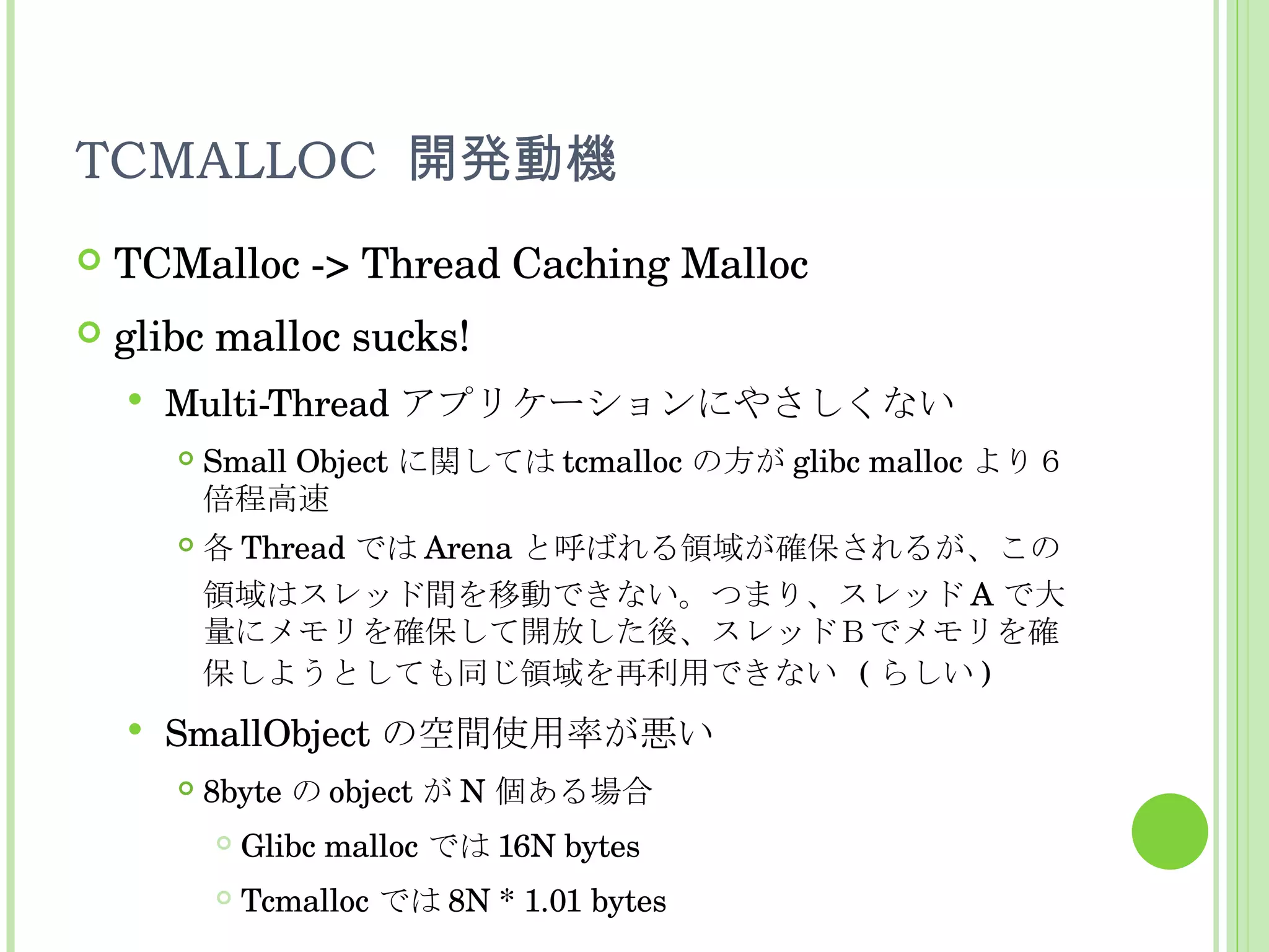 TCMALLOC  開発動機 TCMalloc -> Thread Caching Malloc glibc malloc sucks! Multi-Thread アプリケーションにやさしくない Small Object に関しては tcmalloc の方が glibc malloc より６倍程高速 各 Thread では Arena と呼ばれる領域が確保されるが、この領域はスレッド間を移動できない。つまり、スレッド A で大量にメモリを確保して開放した後、スレッドＢでメモリを確保しようとしても同じ領域を再利用できない  ( らしい ) SmallObject の空間使用率が悪い 8byte の object が N 個ある場合 Glibc malloc では 16N bytes Tcmalloc では 8N * 1.01 bytes 