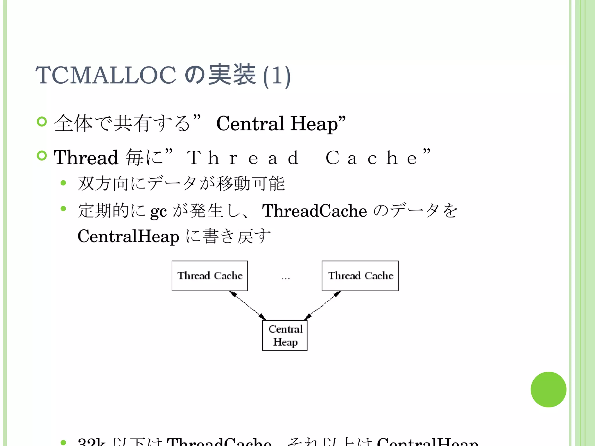 TCMALLOC の実装 (1) 全体で共有する” Central Heap” Thread 毎に”Ｔｈｒｅａｄ　Ｃａｃｈｅ” 双方向にデータが移動可能 定期的に gc が発生し、 ThreadCache のデータを CentralHeap に書き戻す 32k 以下は ThreadCache,  それ以上は CentralHeap 