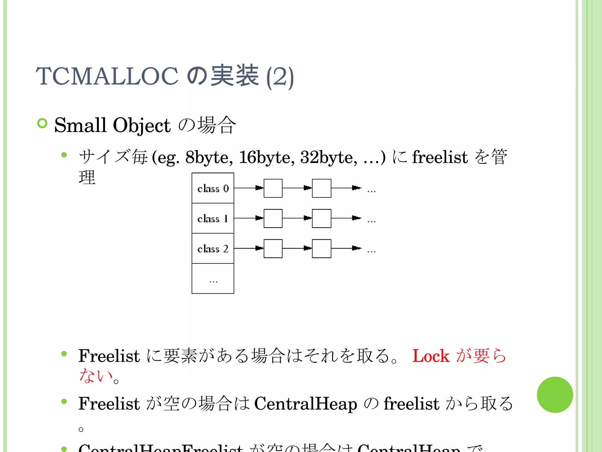 TCMALLOC の実装 (2) Small Object の場合 サイズ毎 (eg. 8byte, 16byte, 32byte, …) に freelist を管理 Freelist に要素がある場合はそれを取る。 Lock が要らない 。 Freelist が空の場合は CentralHeap の freelist から取る。 CentralHeapFreelist が空の場合は CentralHeap で allocation が発生。何個かを ThreadCache に移動。 