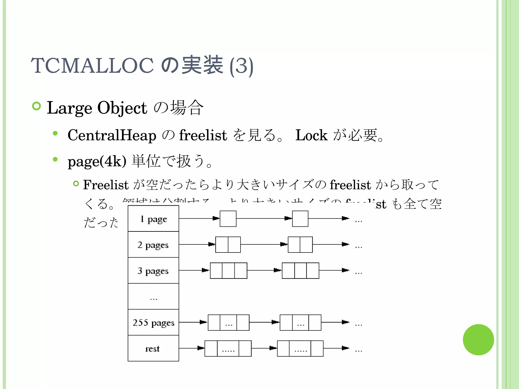 TCMALLOC の実装 (3) Large Object の場合 CentralHeap の freelist を見る。 Lock が必要。 page(4k) 単位で扱う。 Freelist が空だったらより大きいサイズの freelist から取ってくる。領域は分割する。より大きいサイズの freelist も全て空だったら brk 。 