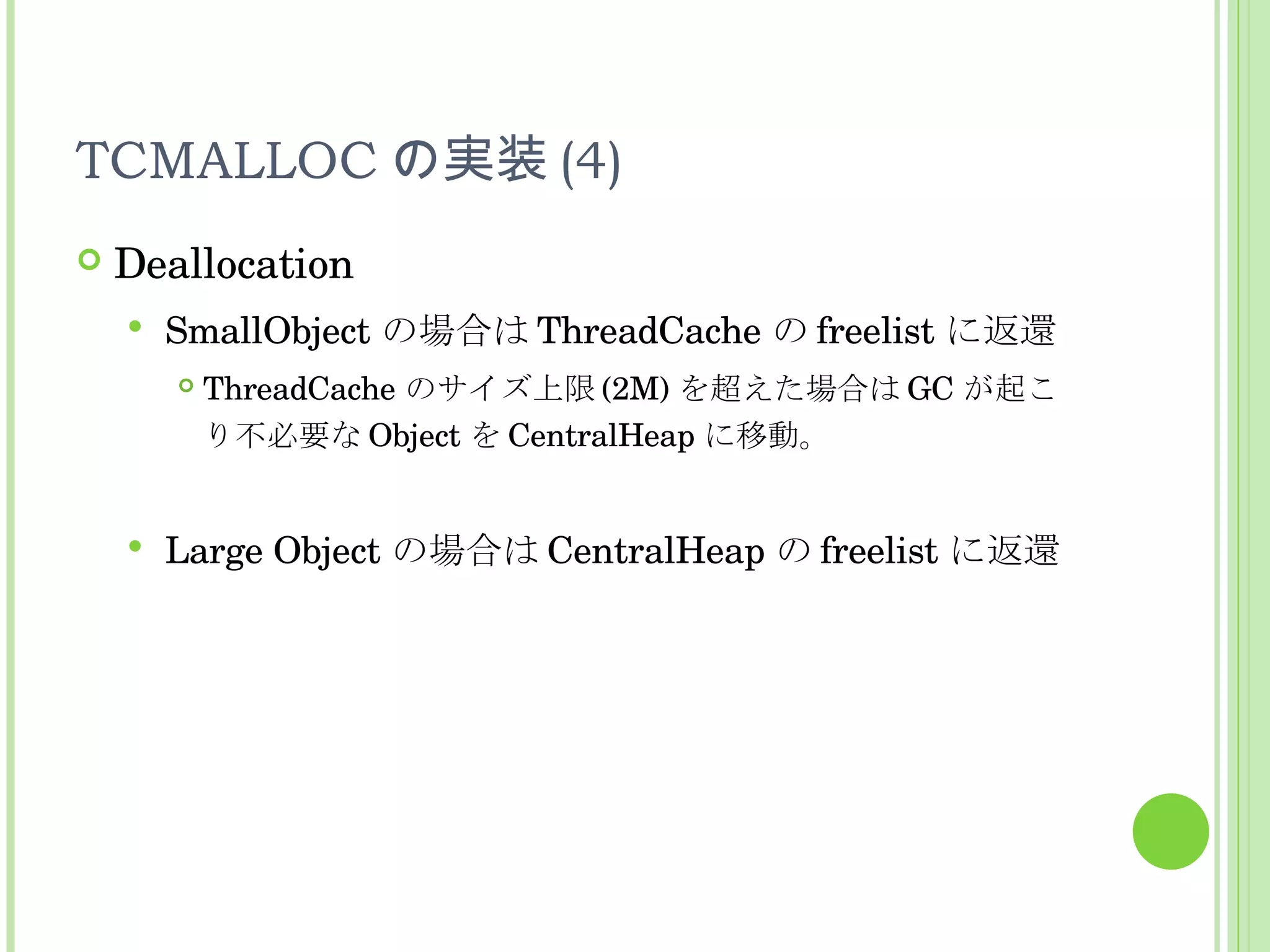 TCMALLOC の実装 (4) Deallocation SmallObject の場合は ThreadCache の freelist に返還 ThreadCache のサイズ上限 (2M) を超えた場合は GC が起こり不必要な Object を CentralHeap に移動。 Large Object の場合は CentralHeap の freelist に返還 